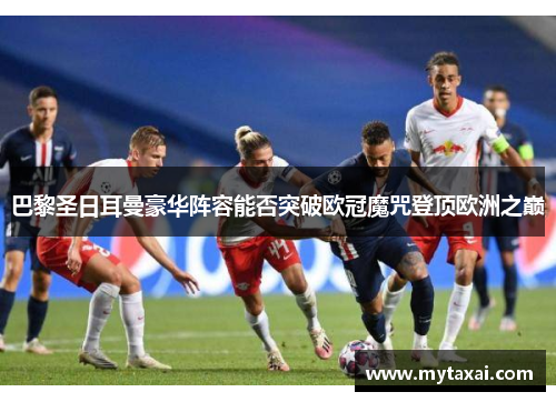 巴黎圣日耳曼豪华阵容能否突破欧冠魔咒登顶欧洲之巅
